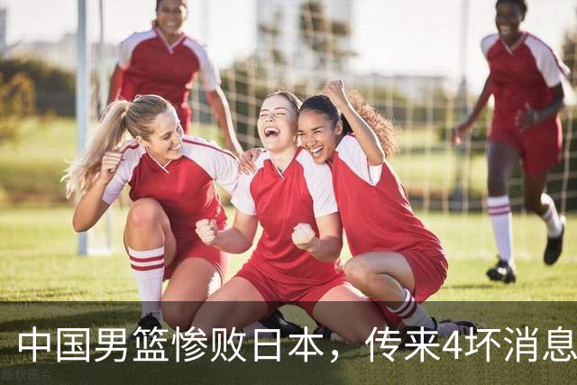 中国男篮惨败日本，传来4坏消息1好消息，三分25中7、篮板41比47，郭士强或下课